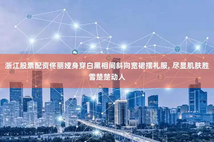 浙江股票配资佟丽娅身穿白黑相间斜向宽裙摆礼服, 尽显肌肤胜雪楚楚动人