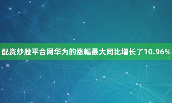 配资炒股平台网华为的涨幅最大同比增长了10.96%