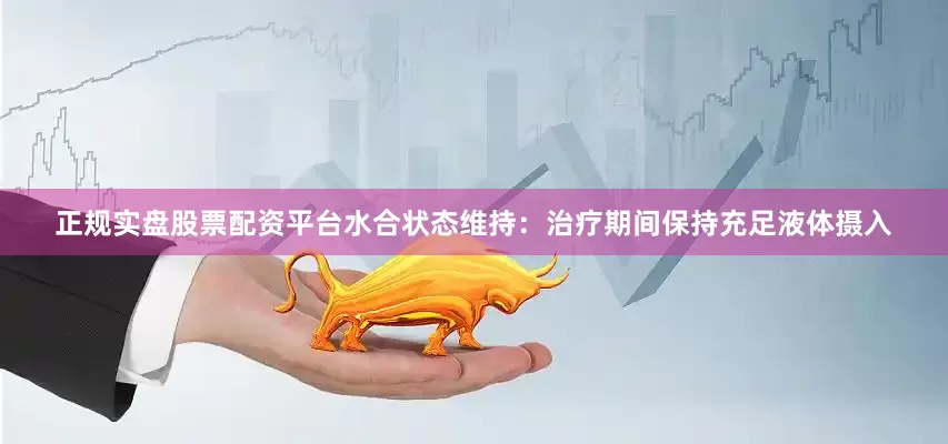 正规实盘股票配资平台水合状态维持：治疗期间保持充足液体摄入