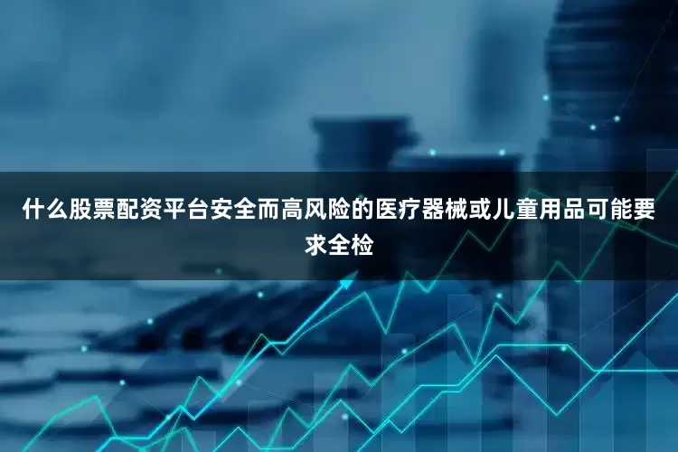 什么股票配资平台安全而高风险的医疗器械或儿童用品可能要求全检