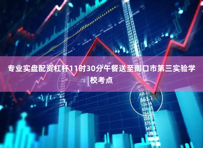 专业实盘配资杠杆11时30分午餐送至周口市第三实验学校考点