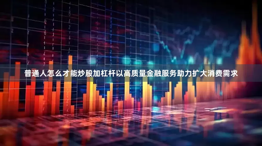 普通人怎么才能炒股加杠杆以高质量金融服务助力扩大消费需求