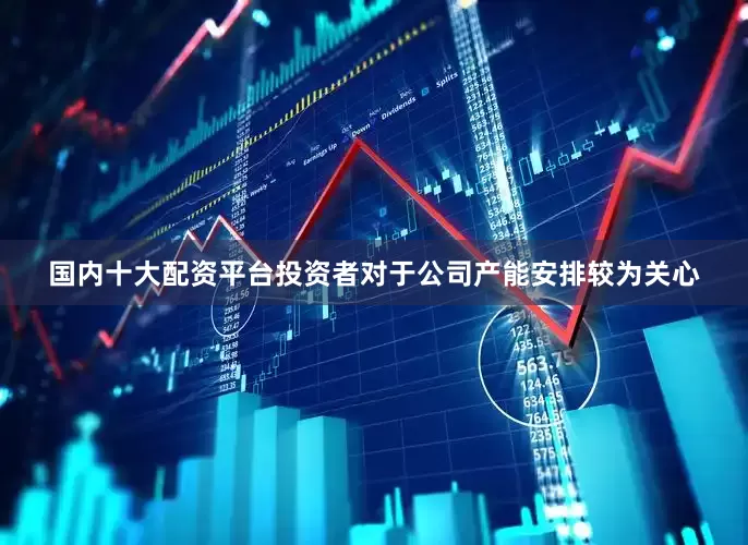 国内十大配资平台投资者对于公司产能安排较为关心