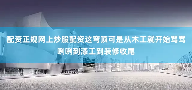 配资正规网上炒股配资这穹顶可是从木工就开始骂骂咧咧到漆工到装修收尾